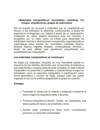  Materiales manipulativos: recortables, cartulinas. Y/o 
Juegos: arquitecturas, juegos de sobremesa 
Son el conjunto de recursos y materiales que se caracterizan por 
ofrecer a los individuos la obtención conocimientos a través de 
experiencia contingentes con objetos a través de su manipulación. 
Cualquiera de varios objetos diseñados para ser movidos o 
arreglados por la mano como un medio para desarrollar las 
habilidades motoras o abstracciones comprensión, especialmente en 
matemáticas estos pueden ser: recortables, cartulinas, ábacos, 
bloques lógicos, regletas, tangram, rompecabezas, dominós,... 
Serán de gran utilidad para aquellos/as pequeños/as con 
posibilidades de manipulación. 
Los materiales manipulativos se construyen 
Se eligen los materiales, Después es muy importante realizar un 
esquema de los distintos elementos que compondrán el material ya 
que cada familia o conjunto debe de estar completo. En este material 
manipulativo se presentan 3 cualidades o características a seguir en 
actividades como la selección manipulativo o clasificación: color, 
forma geométrica y número de hojas. Aunque cada uno puede 
organizar el set como prefiera adaptándolo al grupo en cuestión. 
Ventajas 
 Fomentan el interés por la materia y colaboran a desterrar la 
típica imagen de asignatura inerte y aburrida. 
 Producen entusiasmo e ilusión. Suelen ser actividades que 
tienen ganas de hacer y de enseñarle a otros. 
 Ayudan tanto a introducir un tema como a comprender 
procesos o a descubrir propiedades 
 