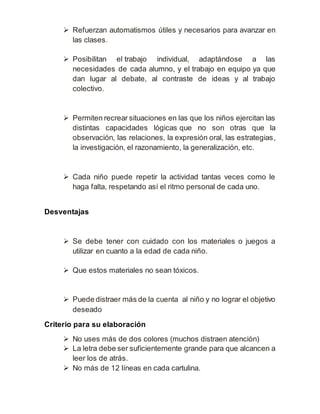  Refuerzan automatismos útiles y necesarios para avanzar en 
las clases. 
 Posibilitan el trabajo individual, adaptándose a las 
necesidades de cada alumno, y el trabajo en equipo ya que 
dan lugar al debate, al contraste de ideas y al trabajo 
colectivo. 
 Permiten recrear situaciones en las que los niños ejercitan las 
distintas capacidades lógicas que no son otras que la 
observación, las relaciones, la expresión oral, las estrategias, 
la investigación, el razonamiento, la generalización, etc. 
 Cada niño puede repetir la actividad tantas veces como le 
haga falta, respetando así el ritmo personal de cada uno. 
Desventajas 
 Se debe tener con cuidado con los materiales o juegos a 
utilizar en cuanto a la edad de cada niño. 
 Que estos materiales no sean tóxicos. 
 Puede distraer más de la cuenta al niño y no lograr el objetivo 
deseado 
Criterio para su elaboración 
 No uses más de dos colores (muchos distraen atención) 
 La letra debe ser suficientemente grande para que alcancen a 
leer los de atrás. 
 No más de 12 líneas en cada cartulina. 
 