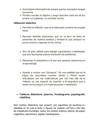  Acomoda la información de manera que los conceptos tengan 
secuencia. 
 Primero escribe el objetivo y luego describe cada uno de los 
puntos con palabras, no escribas mucho. 
Utilización didáctica 
 Permiten la reflexión que es la base para construir las propias 
ideas. 
 Recrean distintas situaciones que en un libro de texto se 
presentan de manera estática y limitada lo que produce no 
pocos errores y lagunas en los chicos. 
 Son de gran utilidad para trabajar capacidades y habilidades 
que son necesarias para la resolución de problemas. 
 Refuerzan la autoestima a la vez que generan autonomía en 
el aprendizaje. 
 Ayudan a romper con “bloqueos”. Es una realidad que en la 
etapa de secundaria muchos chicas y chicos tienen 
dificultades con las matemáticas que van más allá de la 
materia, es una especie de aversión a la asignatura que a 
través de los juegos y el material puede ir cambiando 
 Tableros didácticos: pizarras, franelograma, papelógrafo, 
rotafolios. 
Son medios didácticos que poseen una superficie de escritura re-utilizable 
en la cual el texto o figuras se realizan con tiza u otro tipo 
de rotuladores borrables, estos son pizarra (clásica, blanca, de papel, 
magnética, electrónica, digital), franelograma. 
 