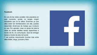 Facebook:
Es una de las redes sociales más populares en
este momento, quizás no tengas ningún
estudiante que no la utilice. Entonces ya que
ellos están tan familiarizados con ella, puedes
desarrollar dinámicas de trabajo que involucre
su uso. Por ejemplo: crear un grupo de toda la
clase en donde detalles tareas específicas a
través de él y te comuniques. Qué tal entregar
tareas a través de esta red social.
Y así podrías mencionarle muchas más entre
ellas twitter, blogs, youtube y flickr.
 