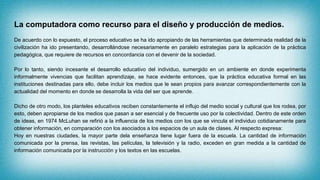 La computadora como recurso para el diseño y producción de medios.
De acuerdo con lo expuesto, el proceso educativo se ha ido apropiando de las herramientas que determinada realidad de la
civilización ha ido presentando, desarrollándose necesariamente en paralelo estrategias para la aplicación de la práctica
pedagógica, que requiere de recursos en concordancia con el devenir de la sociedad.
Por lo tanto, siendo incesante el desarrollo educativo del individuo, sumergido en un ambiente en donde experimenta
informalmente vivencias que facilitan aprendizaje, se hace evidente entonces, que la práctica educativa formal en las
instituciones destinadas para ello, debe incluir los medios que le sean propios para avanzar correspondientemente con la
actualidad del momento en donde se desarrolla la vida del ser que aprende.
Dicho de otro modo, los planteles educativos reciben constantemente el influjo del medio social y cultural que los rodea, por
esto, deben apropiarse de los medios que pasan a ser esencial y de frecuente uso por la colectividad. Dentro de este orden
de ideas, en 1974 McLuhan se refirió a la influencia de los medios con los que se vincula el individuo cotidianamente para
obtener información, en comparación con los asociados a los espacios de un aula de clases. Al respecto expresa:
Hoy en nuestras ciudades, la mayor parte dela enseñanza tiene lugar fuera de la escuela. La cantidad de información
comunicada por la prensa, las revistas, las películas, la televisión y la radio, exceden en gran medida a la cantidad de
información comunicada por la instrucción y los textos en las escuelas.
 