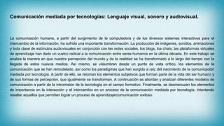 Comunicación mediada por tecnologías: Lenguaje visual, sonoro y audiovisual.
La comunicación humana, a partir del surgimiento de la computadora y de los diversos sistemas interactivos para el
intercambio de la información, ha sufrido una importante transformación. La producción de imágenes, sonidos, animaciones
y toda clase de estímulos audiovisuales en conjunción con las redes sociales, los blogs, los chats, las plataformas virtuales
de aprendizaje han dado un vuelco radical a la comunicación entre seres humanos en la última década. En este trabajo se
analiza la manera en que nuestra percepción del mundo y de la realidad se ha transformado a lo largo del tiempo con la
llegada de estos nuevos medios. Así mismo, se vislumbran desde un punto de vista crítico, los elementos de la
comunicación que se han remodelado, así como los paradigmas que han surgido a raíz del nacimiento de la comunicación
mediada por tecnología. A partir de ello, se retoman los elementos subjetivos que forman parte de la vida del ser humano y
de sus formas de percepción, que igualmente se transforman. A continuación se abordan y analizan diferentes modelos de
comunicación a partir de la intromisión de la tecnología en el campo formativo. Finalmente, se desmenuzan los elementos
de importancia en la interacción y el intercambio en un proceso de la comunicación mediada por tecnología, intentando
resaltar aquellos que permiten lograr un proceso de aprendizaje/comunicación exitoso.
 