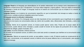 Lenguaje Visual es el lenguaje que desarrollamos en el cerebro relacionado con la manera como interpretamos lo que
percibimos a través de los ojos ("visualmente"). Es el que utiliza imágenes y signos gráficos. Tiene por objeto la transmisión
de mensajes a través de la imagen. El lenguaje visual es el sistema de comunicación que se emplea en la creación de
mensajes visuales.
Lenguaje Sonoro: es el sistema de comunicacion específico en que la transmisión del mensaje se realiza a través de
onda sonora o señales acústicas inteligibles para el ser humano.
El lenguaje sonoro lo articulan 4 elementos:
La palabra, voz humana. En el lenguaje sonoro es más importante el tono (connotación) que el significado de la palabra
(denotación).Una buena voz comunicadora debe ser, dentro de lo posible: clara, diferenciada, bien timbrada y, sobre todo,
inteligible
La música. Dentro de la expresión sonora, la música puede ejercer varios roles. Puede ser el propio objeto de la
comunicación, puede reforzar otros mensajes y puede cumplir la función de los signos de puntuación (En la radio, son
frecuentes las ráfagas, golpes musicales, etc.).
Los ruidos, el sonido ambiente o efectos sonoros.
En el ámbito de la expresión sonora, se define como ruido todo sonido no deseado que interfiere en la comunicación entre
las personas
Los silencios. Silencio es ausencia de sonido, ya sea palabra, música o ruido. El silencio puede ser consecuencia de un
error, pero, comúnmente, en la expresión sonora, el silencio sirve de pausa reflexiva tras un comunicación, para ayudar a
valorar el mensaje.
 