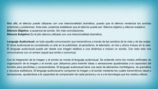 Más allá, el silencio puede utilizarse con una intencionalidad dramática, puesto que el silencio revaloriza los sonidos
anteriores y posteriores. Ante esto, podemos establecer que el silencio puede ser: Silencio objetivo y silencio subjetivo:
Silencio Objetivo: a ausencia de sonido. Sin más connotaciones.
Silencio Subjetivo Es el pito silencio utilizado con una intencionalidad dramática.
Lenguaje Audiovisual: es toda aquella comunicación que transmitimos a través de las sentidos de la vista y de las orejas.
El tema audiovisual es considerada un arte en la publicidad, el periodismo, la televisión, el cine y ahora incluso en la web.
El lenguaje audiovisual puede ser desde una imagen estática a una dinámica e incluso un sonido. Con todo esto nos
comunicamos con un emisor (aquel que emite o comunica).
Con la integración de la imagen y el sonido se monta el lenguaje audiovisual. Se entiende como los modos artificiales de
organización de la imagen y el sonido que utilizamos para trasmitir ideas o sensaciones ajustándolas a la capacidad del
hombre para percibirlas y comprenderlas. El lenguaje audiovisual tiene una serie de elementos morfológicos, de gramática
y recursos estilísticos. El lenguaje audiovisual lo componen la imagen y el sonido mediante los cuales transmitimos ideas o
sensaciones, ajustándose a la capacidad de comprensión de cada persona y no a a la tecnología que los medios utilizan.
 