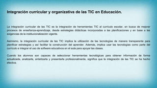 Integración curricular y organizativa de las TIC en Educación.
La integración curricular de las TIC es la integración de herramientas TIC al currículo escolar, en busca de mejorar
procesos de enseñanza-aprendizaje, desde estrategias didácticas incorporadas a las planificaciones y en base a las
exigencias de la institucionalización vigente.
Asimismo, la integración curricular de las TIC implica la utilización de las tecnologías de manera transparente para
planificar estrategias y así facilitar la construcción del aprender. Además, implica usar las tecnologías como parte del
currículo e integrar el uso de software educativos en el aula para apoyar las clases.
Cuando los alumnos son capaces de seleccionar herramientas tecnológicas para obtener información de forma
actualizada, analizarla, sintetizarla y presentarla profesionalmente, significa que la integración de las TIC se ha hecho
efectiva.
 
