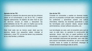 Apresto de las TIC:
Consiste en preparar los alumnos para dar los primeros
pasos en el conocimiento y uso de la TIC, y realizar
algunas aplicaciones. El objetivo de este nivel es que
los alumnos venzan el miedo y descubran las
potencialidades de las TIC, pero no implica que se les
enseñe a usarlo únicamente en el ámbito escolar.
Este nivel cada vez es menos usual, dado que los
alumnos desde muy pequeños saben manejar el
ordenador y otras TIC, ya que las tienen muy presentes
en su vida familiar y cotidiana.
Uso de las TIC:
Consiste en conocerlas y usarlas en diversas tareas,
pero sin un propósito curricular claro, implicando así que
los profesores y aprendices poseen una cultura
informática. Además, los docentes aprenderán a usar
las tecnologías para preparar clases, apoyar tareas
administrativas, revisar software educativo, etc.
Las tecnologías se usan, pero el propósito para qué se
usan no está claro, no penetran la construcción del
aprender, tienen más bien un papel periférico en el
aprendizaje y la cognición. No son usadas para apoyar
una necesidad intencional del aprender, pero más bien
para apoyar actividades educativas, ya que a este nivel
muchas veces le cuesta al alumnado despegar la
mirada donde la tecnología está al centro.
 