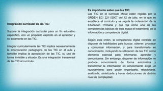 Integración curricular de las TIC:
Supone la integración curricular para un fin educativo
específico, con un propósito explícito en el aprender y
no solamente en las TIC.
Integrar curricularmente las TIC implica necesariamente
la incorporación pedagógica de las TIC en el aula y
también implica la apropiación de las TIC, su uso de
forma invisible y situado. Es una integración transversal
de las TIC al currículo.
Es importante saber que las TIC:
Las TIC en el currículo oficial están regidas por la
ORDEN ECI 2211/2007 del 12 de julio, en la que se
establece el currículo y se regula la ordenación de la
Educación Primaria y que fija como una de las
competencias básicas de esta etapa el tratamiento de la
información y competencia digital.
Según esta orden, la competencia digital consiste en
disponer de habilidades para buscar, obtener, procesar
y comunicar información, y para transformarla en
conocimiento, incluyendo la utilización de las TIC como
elemento esencial para informarse, aprender y
comunicarse. Sin embargo, disponer de información no
produce conocimiento de forma automática y
transformar la información en conocimiento exige un
razonamiento para poder organizarla, relacionarla,
analizarla, sintetizarla y hacer deducciones de distinto
nivel de complejidad.
 