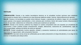 VENTAJAS:
COMUNICACIÓN: Gracias a los medios tecnológicos tenemos en la actualidad muchas opciones para establecer
comunicación en tiempo real y a distancia con otras personas (telefonía celular, internet, videoconferencia por ejemplo).
SALUD: Gracias a la tecnología se pueden ahora efectuar cirugías u operaciones de altísimo riesgo con una precisión
exacta gracias a los equipos automatizados y micro cámaras para monitoreo interior del cuerpo humano (Operaciones a
través de rayo laser, radiaciones con ultrasonido, sondas para cauterizar por ejemplo).
MUSICA: Gracias a los avances, podemos hoy integrar en nuestra computadora todo una orquesta con emuladores de
instrumentos y hacer nuestras propias composiciones, arreglos, alteraciones, variaciones etc. (sintetizadores, cajas de
ritmo programables, software de edición de audio por ejemplo).
DEPORTE: Existen actualmente muchos aparatos, prótesis y accesorios mecánicos y/o automatizados para apoyo de
deportistas con alguna lesión, daño amputación física etc.
ARMAMENTO: Que decir de las armas tan sofisticadas que se están produciendo a lo largo del planeta y no se diga de los
aviones no tripulados para ataque aéreo.
 