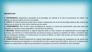 DESVENTAJAS
1.- DEPENDENCIA: Dependemos demasiado de la tecnología, por ejemplo si se cae la comunicación de celular ó de
internet, nos afecta bastante casi casi nos paraliza.
2.- COSTO: No todas la personas pueden tener acceso a operaciones con el uso de tecnología debido al alto costo de las
clínicas que los tienen así como de los médicos que los operan.
3.- CONOCIMIENTO: Para muchas cosas tecnológicas se requiere un mínimo de conocimientos, pero para otras más
avanzadas se requieren cursos especiales y muchas horas de prácticas.
4.- RECHAZO: Desafortunadamente en algunos deportes existe un cierto rechazo a la implementación de tecnología, tal
es el caso que mientras en el futbol americano los jueces de campo se apoyan en repetición de videos y micrófonos para
dar una señalización acertada, en el futbol soccer a lo menos en México, no existe nada de esto, por eso los árbitros viven
cometiendo infinidad de errores.
5.- COMPETENCIA: Desafortunadamente los mejores desarrolladores de tecnología son acaparados por las gentes mas
poderosas del planeta para integrarlos en los desarrollo de armas y equipos para fines bélicos, todo por la competencia por
el poder y la superioridad, en lugar de que estuvieran en proyectos en pro de la humanidad y/o de la naturaleza.
 