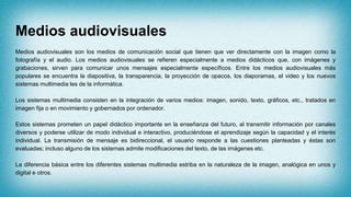 Medios audiovisuales
Medios audiovisuales son los medios de comunicación social que tienen que ver directamente con la imagen como la
fotografía y el audio. Los medios audiovisuales se refieren especialmente a medios didácticos que, con imágenes y
grabaciones, sirven para comunicar unos mensajes especialmente específicos. Entre los medios audiovisuales más
populares se encuentra la diapositiva, la transparencia, la proyección de opacos, los diaporamas, el video y los nuevos
sistemas multimedia les de la informática.
Los sistemas multimedia consisten en la integración de varios medios: imagen, sonido, texto, gráficos, etc., tratados en
imagen fija o en movimiento y gobernados por ordenador.
Estos sistemas prometen un papel didáctico importante en la enseñanza del futuro, al transmitir información por canales
diversos y poderse utilizar de modo individual e interactivo, produciéndose el aprendizaje según la capacidad y el interés
individual. La transmisión de mensaje es bidireccional, el usuario responde a las cuestiones planteadas y éstas son
evaluadas; incluso alguno de los sistemas admite modificaciones del texto, de las imágenes etc.
La diferencia básica entre los diferentes sistemas multimedia estriba en la naturaleza de la imagen, analógica en unos y
digital e otros.
 