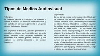 Tipos de Medios Audiovisual
Televisión
La televisión permite la transmisión de imágenes y
sonidos a distancia por medio de ondas hertzianas, y
son captadas en los hogares por medio de un aparato
receptor de televisión (televisor).
Los programas de televisión, grabados previamente o
recogidos en directo, son transmitidos por un centro
emisor mediante ondas hertzianas distribuidas por
repetidores que cubren grandes territorios y son
captadas por antenas acopladas a los aparatos
televisores.
Diapositivas
Es una de las ayudas audiovisuales más utilizada por
los maestros. Son simples fotografías, hechas sobre
una fina lámina de vidrio y recubierta por los laterales
por plástico. Para su utilización se necesita un proyector
del cual sale una luz necesaria para que la fotografía se
vea sobre un panel blanco. Las diapositivas son
colocadas en una "cajita" para seguir un orden. Para la
utilización de una diapositiva debemos de estar seguros
de si nos vale para lo que nosotros queremos enseñar.
Necesitamos además una adecuada colocación de los
alumnos para que vean bien. Una buena práctica para
que los niños entendieran como es una diapositiva seria
la realización de unas cuantas atendiendo a algún tema.
Contaríamos con el papel y pinturas necesarias, luego
el plástico que las recubre lo compraríamos.
 