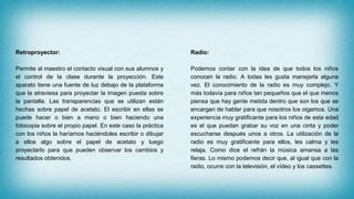 Retroproyector:
Permite al maestro el contacto visual con sus alumnos y
el control de la clase durante la proyección. Este
aparato tiene una fuente de luz debajo de la plataforma
que la atraviesa para proyectar la imagen puesta sobre
la pantalla. Las transparencias que se utilizan están
hechas sobre papel de acetato. El escribir en ellas se
puede hacer o bien a mano o bien haciendo una
fotocopia sobre el propio papel. En este caso la práctica
con los niños la haríamos haciéndoles escribir o dibujar
a ellos algo sobre el papel de acetato y luego
proyectarlo para que pueden observar los cambios y
resultados obtenidos.
Radio:
Podemos contar con la idea de que todos los niños
conocen la radio. A todas les gusta manejarla alguna
vez. El conocimiento de la radio es muy complejo. Y
más todavía para niños tan pequeños que el que menos
piensa que hay gente metida dentro que son los que se
encargan de hablar para que nosotros los oigamos. Una
experiencia muy gratificante para los niños de esta edad
es el que puedan grabar su voz en una cinta y poder
escucharse después unos a otros. La utilización de la
radio es muy gratificante para ellos, les calma y les
relaja. Como dice el refrán la música amansa a las
fieras. Lo mismo podemos decir que, al igual que con la
radio, ocurre con la televisión, el vídeo y los cassettes.
 