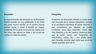Encerado:
El descubrimiento del encerado en la Educación
Infantil también es muy gratificaste. A los niños
les gusta mucho escribir en la pizarra porque
pueden borrar y volver a escribir sin ningún
problema. Por lo tanto es uno de los medios que
los niños mas utilizan en clase y con el que se
cuenta en todas las clases.
Fotografía:
El alumno de Educación Infantil no suele tener
uso frecuente de la cámara fotográfica, aunque
si se considera importante. El poder observar a
sus compañeros, por ejemplo, se puede
considerar como algo motivador. Como algo
mas didáctico y no tan practico, podemos decir
que el poder contar con fotografías de
excursiones, visitas, etc.,... nos puede servir
para hacerles recordar algún tema que ya se ha
dejado apartado para ver si.
 