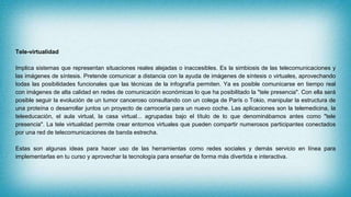 Tele-virtualidad
Implica sistemas que representan situaciones reales alejadas o inaccesibles. Es la simbiosis de las telecomunicaciones y
las imágenes de síntesis. Pretende comunicar a distancia con la ayuda de imágenes de síntesis o virtuales, aprovechando
todas las posibilidades funcionales que las técnicas de la infografía permiten. Ya es posible comunicarse en tiempo real
con imágenes de alta calidad en redes de comunicación económicas lo que ha posibilitado la "tele presencia". Con ella será
posible seguir la evolución de un tumor canceroso consultando con un colega de París o Tokio, manipular la estructura de
una proteína o desarrollar juntos un proyecto de carrocería para un nuevo coche. Las aplicaciones son la telemedicina, la
teleeducación, el aula virtual, la casa virtual... agrupadas bajo el título de lo que denominábamos antes como "tele
presencia". La tele virtualidad permite crear entornos virtuales que pueden compartir numerosos participantes conectados
por una red de telecomunicaciones de banda estrecha.
Estas son algunas ideas para hacer uso de las herramientas como redes sociales y demás servicio en línea para
implementarlas en tu curso y aprovechar la tecnología para enseñar de forma más divertida e interactiva.
 