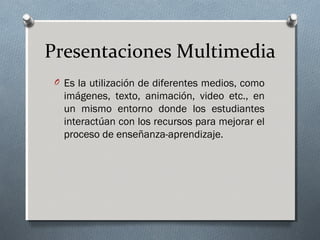 Presentaciones Multimedia
O Es la utilización de diferentes medios, como
imágenes, texto, animación, video etc., en
un mismo entorno donde los estudiantes
interactúan con los recursos para mejorar el
proceso de enseñanza-aprendizaje.
 