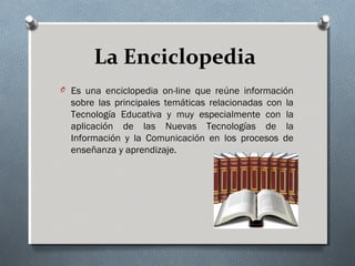La Enciclopedia
O Es una enciclopedia on-line que reúne información
sobre las principales temáticas relacionadas con la
Tecnología Educativa y muy especialmente con la
aplicación de las Nuevas Tecnologías de la
Información y la Comunicación en los procesos de
enseñanza y aprendizaje.
 
