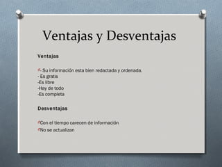 Ventajas y Desventajas
Ventajas
O- Su información esta bien redactada y ordenada.
- Es gratis
-Es libre
-Hay de todo
-Es completa
Desventajas
OCon el tiempo carecen de información
ONo se actualizan
 
