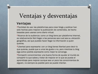 Ventajas y desventajas
Ventajas
OFacilidad de uso: las plataformas para crear blogs y publicar han
sido hechas para mejorar la publicación de contenidos, de hecho
basadas para usarse como diario virtual.
OAlcance de la audiencia: como un blog tiene por plataforma Internet,
es relativamente fácil llegar a las personas sea cual sea su ubicación
geográfica, así que puedes hacer llegar la información a quien
quieras.
OLibertad para expresarte: con un blog tienes libertad para decir lo
que quieras, puede que a unos les guste o no, pero mientras tu blog
siga activo podrás expresarte como mejor te convenga.
OCompartir conocimientos: una buena forma de ayudar al mundo es
compartir lo que sabes y tratar de mejorar en lo que se pueda el
aprendizaje para mejorar aunque sea un poco los conocimientos de
alguien, no siempre es posible pero se puede intentar.
 