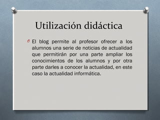 Utilización didáctica
O El blog permite al profesor ofrecer a los
alumnos una serie de noticias de actualidad
que permitirán por una parte ampliar los
conocimientos de los alumnos y por otra
parte darles a conocer la actualidad, en este
caso la actualidad informática.
 