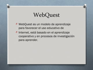 WebQuest
O WebQuest es un modelo de aprendizaje
para favorecer el uso educativo de
O Internet, está basado en el aprendizaje
cooperativo y en procesos de investigación
para aprender.
 