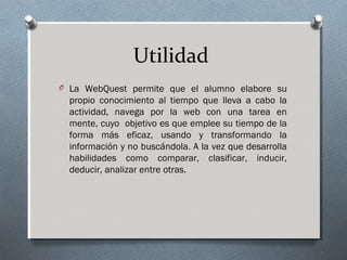 Utilidad
O La WebQuest permite que el alumno elabore su
propio conocimiento al tiempo que lleva a cabo la
actividad, navega por la web con una tarea en
mente, cuyo objetivo es que emplee su tiempo de la
forma más eficaz, usando y transformando la
información y no buscándola. A la vez que desarrolla
habilidades como comparar, clasificar, inducir,
deducir, analizar entre otras.
 