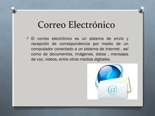 Correo Electrónico
O El correo electrónico es un sistema de envío y
recepción de correspondencia por medio de un
computador conectado a un sistema de internet , así
como de documentos, imágenes, datos , mensajes
de voz, videos, entre otros medios digitales.
 