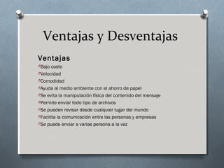 Ventajas y Desventajas
Ventajas
OBajo costo
OVelocidad
OComodidad
OAyuda al medio ambiente con el ahorro de papel
OSe evita la manipulación física del contenido del mensaje
OPermite enviar todo tipo de archivos
OSe pueden revisar desde cualquier lugar del mundo
OFacilita la comunicación entre las personas y empresas
OSe puede enviar a varias persona a la vez
 