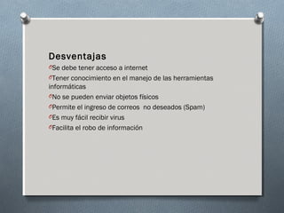 Desventajas
OSe debe tener acceso a internet
OTener conocimiento en el manejo de las herramientas
informáticas
ONo se pueden enviar objetos físicos
OPermite el ingreso de correos  no deseados (Spam)
OEs muy fácil recibir virus
OFacilita el robo de información
 