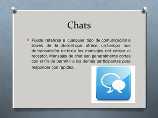Chats
O Puede referirse a cualquier tipo de comunicación a
través de la Internet que ofrece un tiempo real
de transmisión de texto los mensajes del emisor al
receptor. Mensajes de chat son generalmente cortas
con el fin de permitir a los demás participantes para
responder con rapidez. 
 