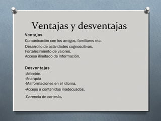 Ventajas y desventajas
Ventajas
Comunicación con los amigos, familiares etc.
Desarrollo de actividades cognoscitivas.
Fortalecimiento de valores. 
Acceso ilimitado de información. 
Desventajas
-Adicción. 
-Anarquía
-Malformaciones en el idioma. 
-Acceso a contenidos inadecuados. 
-Carencia de cortesía. 
 