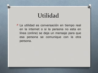 Utilidad
O La utilidad es conversación en tiempo real
en la internet o si la persona no esta en
línea (online) se deja un mensaje para que
esa persona se comunique con la otra
persona.
 