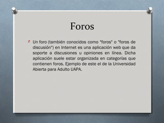Foros
O Un foro (también conocidos como "foros" o "foros de
discusión") en Internet es una aplicación web que da
soporte a discusiones u opiniones en línea. Dicha
aplicación suele estar organizada en categorías que
contienen foros. Ejemplo de este el de la Universidad
Abierta para Adulto UAPA.
 