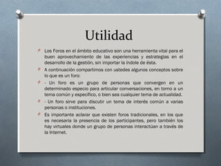 Utilidad
O Los Foros en el ámbito educativo son una herramienta vital para el
buen aprovechamiento de las experiencias y estrategias en el
desarrollo de la gestión, sin importar la índole de ésta.
O A continuación compartimos con ustedes algunos conceptos sobre
lo que es un foro:
O - Un foro es un grupo de personas que convergen en un
determinado especio para articular conversaciones, en torno a un
tema común y específico, o bien sea cualquier tema de actualidad.
O - Un foro sirve para discutir un tema de interés común a varias
personas o instituciones.
O Es importante aclarar que existen foros tradicionales, en los que
es necesaria la presencia de los participantes, pero también los
hay virtuales donde un grupo de personas interactúan a través de
la Internet.
 