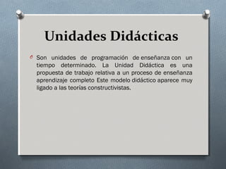Unidades Didácticas
O Son unidades de programación de enseñanza con un
tiempo determinado. La Unidad Didáctica es una
propuesta de trabajo relativa a un proceso de enseñanza
aprendizaje completo Este modelo didáctico aparece muy
ligado a las teorías constructivistas.
 