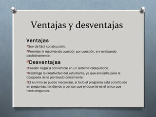 Ventajas y desventajas
Ventajas
OSon de fácil construcción.
OPermiten ir resolviendo cuestión por cuestión, e ir evaluando
paulatinamente.
ODesventajas
OPueden llegar a convertirse en un sistema catequístico.
ORestringe la creatividad del estudiante, ya que encasilla para la
búsqueda de lo planteado únicamente.
OEl alumno se puede mecanizar, si todo el programa está constituido
en preguntas, tendiendo a pensar que el docente es el único que
hace preguntas.
 