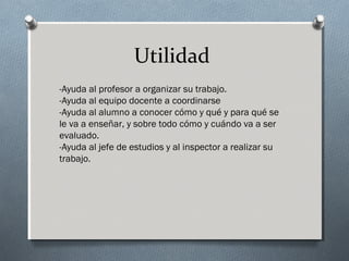 Utilidad
-Ayuda al profesor a organizar su trabajo. 
-Ayuda al equipo docente a coordinarse 
-Ayuda al alumno a conocer cómo y qué y para qué se
le va a enseñar, y sobre todo cómo y cuándo va a ser
evaluado. 
-Ayuda al jefe de estudios y al inspector a realizar su
trabajo. 
 