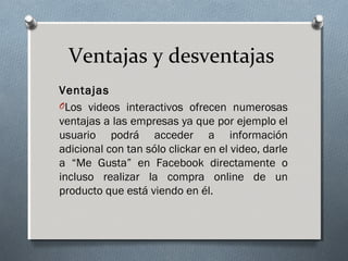 Ventajas y desventajas
Ventajas
OLos videos interactivos ofrecen numerosas
ventajas a las empresas ya que por ejemplo el
usuario podrá acceder a información
adicional con tan sólo clickar en el video, darle
a “Me Gusta” en Facebook directamente o
incluso realizar la compra online de un
producto que está viendo en él.
 