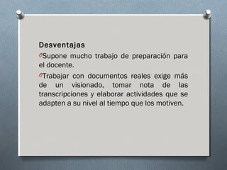 Desventajas
OSupone mucho trabajo de preparación para
el docente.
OTrabajar con documentos reales exige más
de un visionado, tomar nota de las
transcripciones y elaborar actividades que se
adapten a su nivel al tiempo que los motiven.
 