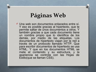 Páginas Web
O Una web son documentos enlazados entre sí.
Y eso es posible gracias al hipertexto, que te
permite saltar de unos documentos a otros. Y
también gracias a que cada documento tiene
un nombre propio que lo identifica de los
demás, por medio de las etiquetas. Los
documentos de hipertexto viajan por la red a
través de un protocolo llamado HTTP. Que
para escribir documentos de hipertexto se usa
HTML. Y que en los documentos HTML se
mete el contenido y su estructura, y la
apariencia se controla con las Hojas de
Estilo(que se llaman CSS).
 