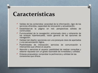 CaracterísticasCaracterísticas
O Validez de los contenidos: veracidad de la información, rigor de los
servicios ofrecidos, capacidad de renovación y actualización.
O Estabilidad de la página en red: perspectivas sólidas de
continuidad.
O Funcionalidad de la navegación: entramado claro y coherente de
los enlaces hipertextuales, visión general de las opciones de
navegación.
O Calidad del diseño: secciones con una jerarquía clara de apartados
y una secuenciación lógica.
O Posibilidades de interacción: servicios de comunicación e
intercambio que ofrece al usuario.
O Atención y servicios al usuario: posibilidad de realizar consultas y
obtener repuesta con un grado razonable de inmediatez y utilidad.
O Enlaces propuestos: comprobar la pertinencia y utilidad de las
conexiones que ofrece.
 