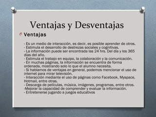 Ventajas y Desventajas
O Ventajas
- Es un medio de interacción, es decir, es posible aprender de otros.
- Estimula el desarrollo de destrezas sociales y cognitivas.
- La información puede ser encontrada las 24 hrs. Del día y los 365
días del año.
- Estimula el trabajo en equipo, la colaboración y la comunicación.
- En muchas páginas, la información se encuentra de forma
ordenada, mostrando solo lo que el alumno necesita.
- Si hablamos de ventajas en general, podemos mencionar el uso de
internet para mirar televisión.
- Interacción mediante el uso de páginas como Facebook, Myspace,
Hotmail, entre otras.
- Descarga de películas, música, imágenes, programas, entre otros.
-Mejorar la capacidad de comprender y evaluar la información.
- Entretenerse jugando a juegos educativos
 