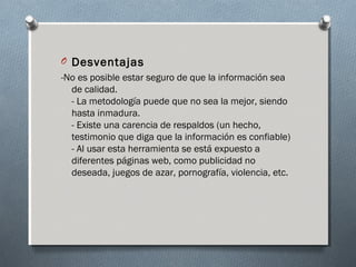 O Desventajas
-No es posible estar seguro de que la información sea
de calidad.
- La metodología puede que no sea la mejor, siendo
hasta inmadura.
- Existe una carencia de respaldos (un hecho,
testimonio que diga que la información es confiable)
- Al usar esta herramienta se está expuesto a
diferentes páginas web, como publicidad no
deseada, juegos de azar, pornografía, violencia, etc.
 