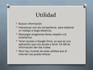 Utilidad
O Buscar información
O Interactuar con los compañeros para elaborar
un trabajo a larga distancia.
O Descargar programas libres respeto a la
enseñanza.
O Tener acceso a Google Drive, ya que es una
aplicación que nos ayuda a tener 15 GB de
información den las nubes.
O Pero hay muchas de esas utilidad que el
internet nos puede ofrecer.
 