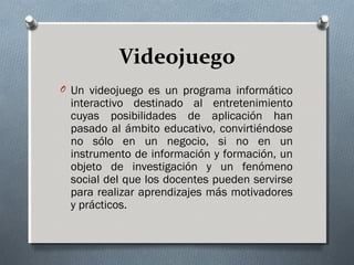 Videojuego
O Un videojuego es un programa informático
interactivo destinado al entretenimiento
cuyas posibilidades de aplicación han
pasado al ámbito educativo, convirtiéndose
no sólo en un negocio, si no en un
instrumento de información y formación, un
objeto de investigación y un fenómeno
social del que los docentes pueden servirse
para realizar aprendizajes más motivadores
y prácticos.
 