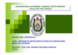 Edited by Foxit Reader
                                    Copyright(C) by Foxit Corporation,2005-2009
                                    For Evaluation Only.

   UNIVERSIDAD AUTÓNOMA “GABRIEL RENÉ MORENO”
   UNIVERSIDAD AUTÓNOMA “GABRIEL RENÉ MORENO”
               FACULTAD POLITENICA
                FACULTAD POLITENICA




ASIGNATURA: SIDERURGIA

TEMA: PROCESO DE OBTENCIÓN DE ACERO EN CONVERTIDOR
BÁSICO AL OXIGENO

DOCENTE: TECN. SUP. HERNAN TRIGUERO SANCHEZ
FECHA:    04/12/09
 
