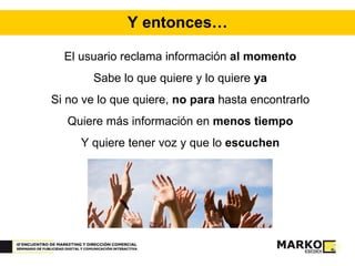 Y entonces… El usuario reclama información  al momento Sabe lo que quiere y lo quiere  ya Si no ve lo que quiere,  no para  hasta encontrarlo Quiere más información en  menos tiempo Y quiere tener voz y que lo  escuchen 