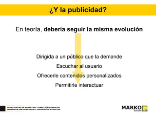 ¿Y la publicidad? En teoría,  debería seguir la misma evolución Dirigida a un público que la demande Escuchar al usuario Ofrecerle contenidos personalizados Permitirle interactuar 