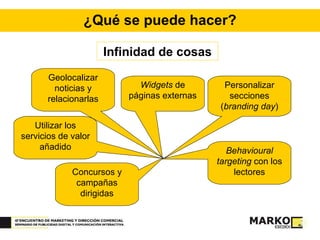 ¿Qué se puede hacer? Infinidad de cosas Personalizar secciones ( branding day ) Geolocalizar noticias y relacionarlas Utilizar los servicios de valor añadido Behavioural targeting  con los lectores Concursos y campañas dirigidas Widgets  de páginas externas 