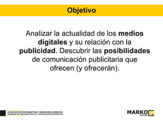 Objetivo Analizar la actualidad de los  medios digitales  y su relación con la  publicidad . Descubrir las  posibilidades  de comunicación publicitaria que ofrecen (y ofrecerán). 