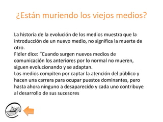 ¿Están muriendo los viejos medios?La historia de la evolución de los medios muestra que la introducción de un nuevo medio, no significa la muerte de otro.Fidler dice: “Cuando surgen nuevos medios de comunicación los anteriores por lo normal no mueren, siguen evolucionando y se adaptan.Los medios compiten por captar la atención del público y hacen una carrera para ocupar puestos dominantes, pero hasta ahora ninguno a desaparecido y cada uno contribuye al desarrollo de sus sucesores